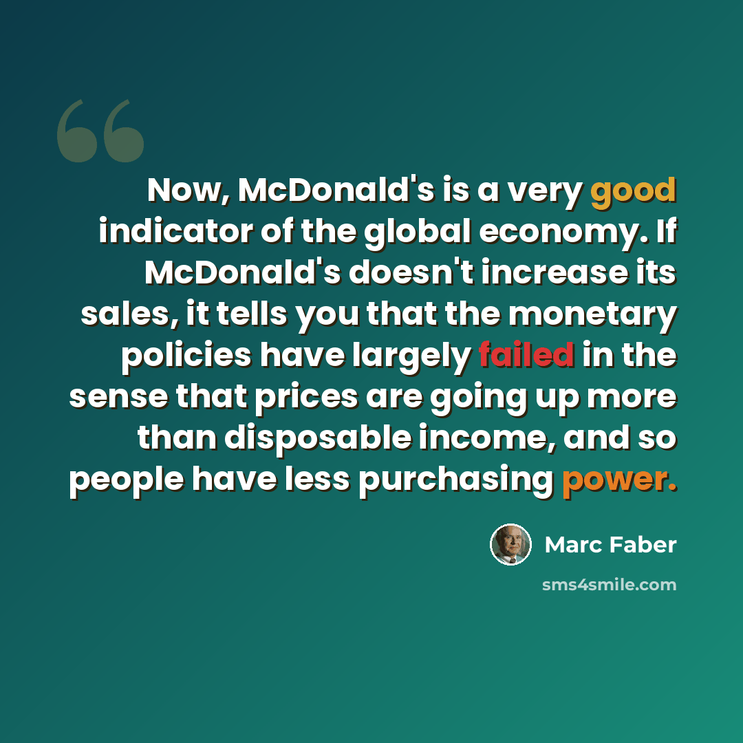 “Now, McDonald's is a very good indicator of the global economy. If McDonald's doesn't increase its sales, it tells you that the monetary policies have largely failed in the sense that prices are going up more than disposable income, and so people have less purchasing power.” quote by Marc Faber