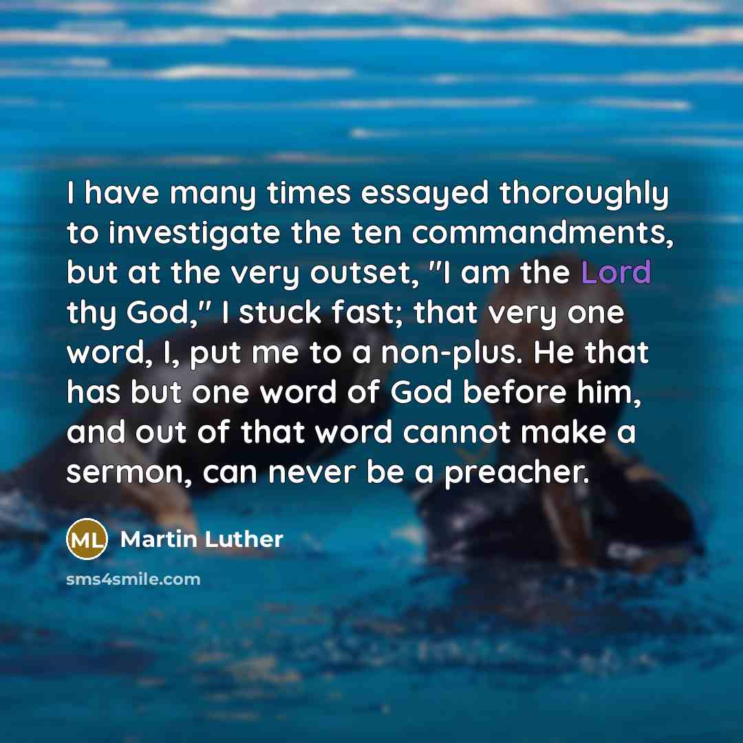 “I have many times essayed thoroughly to investigate the ten commandments, but at the very outset, "I am the Lord thy God," I stuck fast; that very one word, I, put me to a non-plus. He that has but one word of God before him, and out of that word cannot make a sermon, can never be a preacher.” quote by Martin Luther