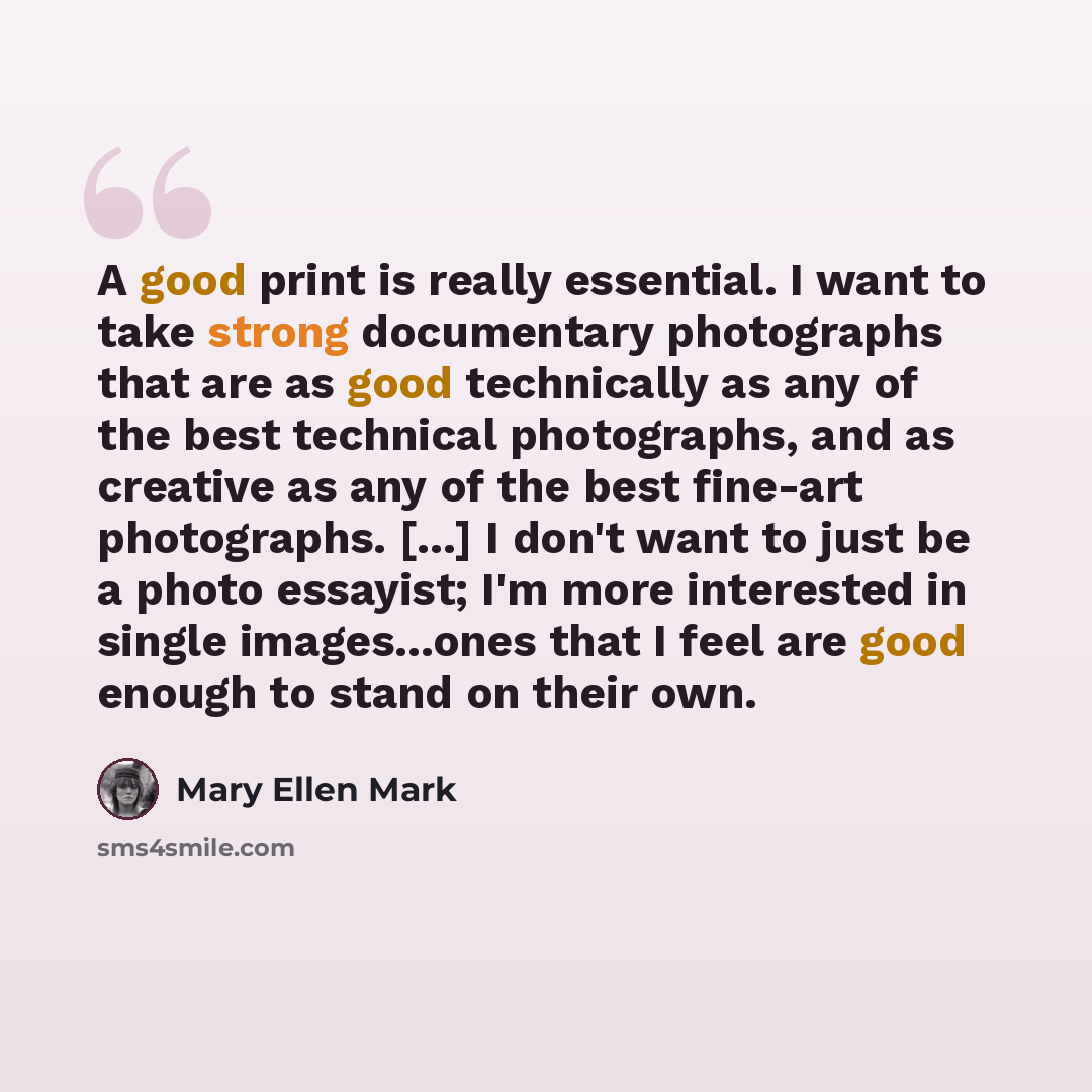 “A good print is really essential. I want to take strong documentary photographs that are as good technically as any of the best technical photographs, and as creative as any of the best fine-art photographs. [...] I don't want to just be a photo essayist; I'm more interested in single…” quote by Mary Ellen Mark