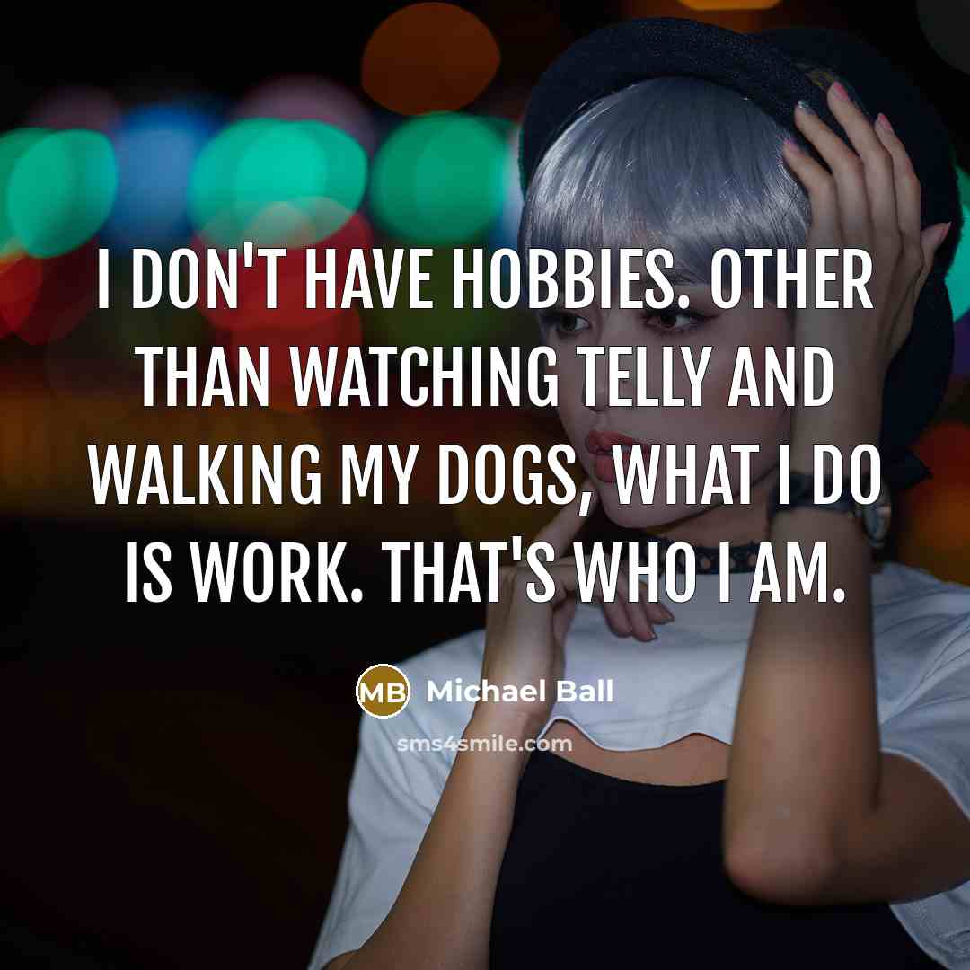 “I don't have hobbies. Other than watching telly and walking my dogs, what I do is work. That's who I am.” quote by Michael Ball