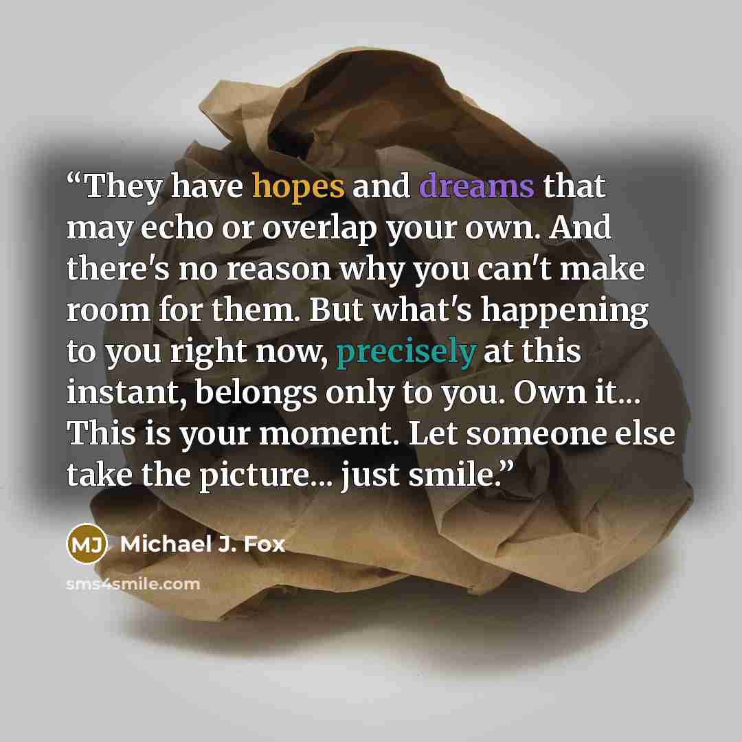 “They have hopes and dreams that may echo or overlap your own. And there's no reason why you can't make room for them. But what's happening to you right now, precisely at this instant, belongs only to you. Own it... This is your moment. Let someone else take the picture... just smile.” quote by Michael J. Fox
