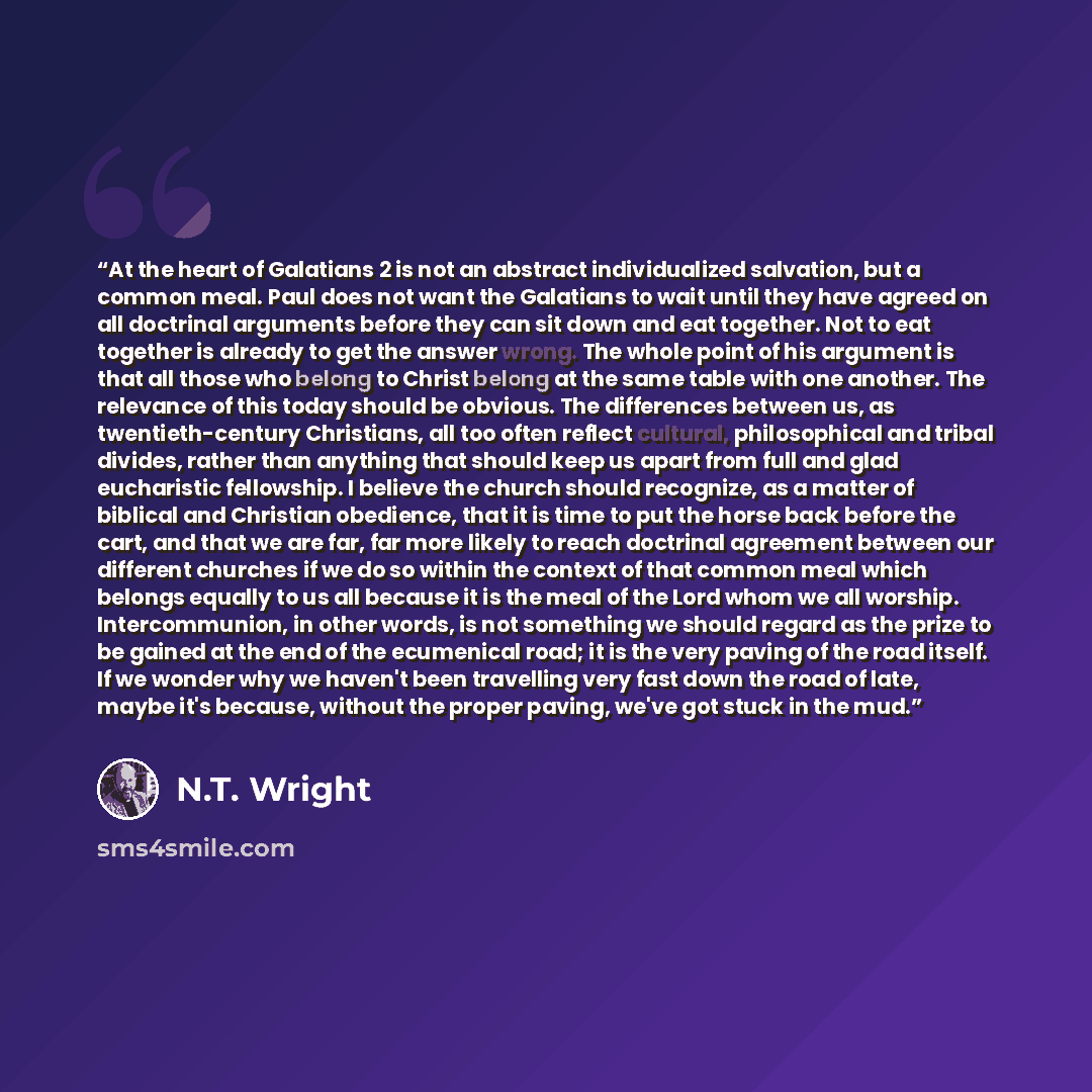 “At the heart of Galatians 2 is not an abstract individualized salvation, but a common meal. Paul does not want the Galatians to wait until they have agreed on all doctrinal arguments before they can sit down and eat together. Not to eat together is already to get the answer wrong. The whole point…” quote by N.T. Wright