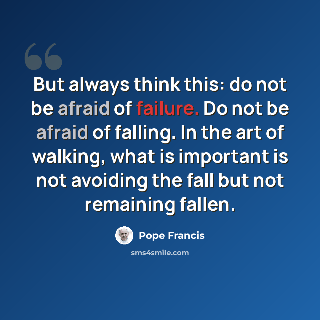“But always think this: do not be afraid of failure. Do not be afraid of falling. In the art of walking, what is important is not avoiding the fall but not remaining fallen.” quote by Pope Francis