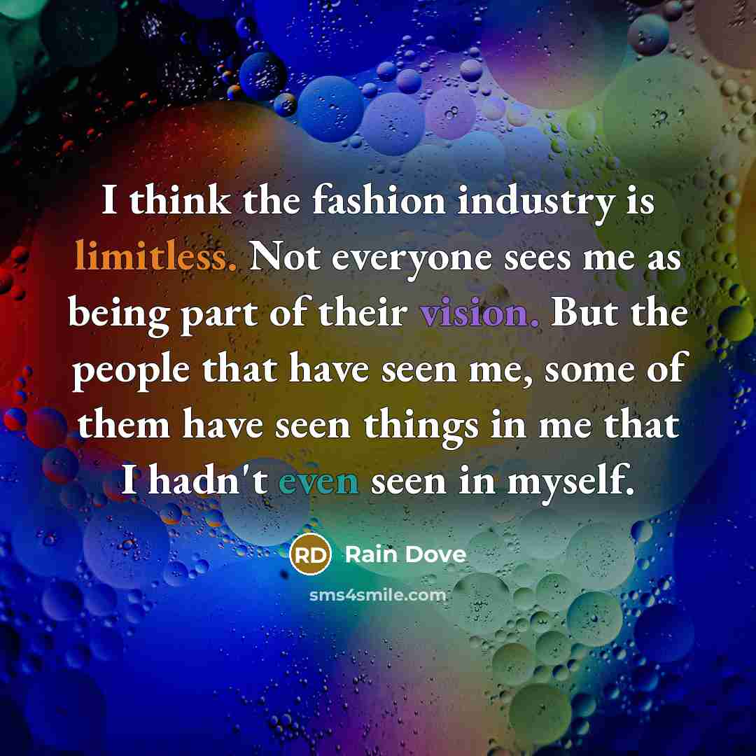 “I think the fashion industry is limitless. Not everyone sees me as being part of their vision. But the people that have seen me, some of them have seen things in me that I hadn't even seen in myself.” quote by Rain Dove