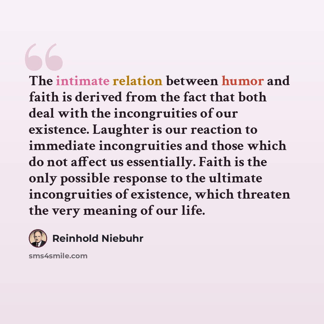 “The intimate relation between humor and faith is derived from the fact that both deal with the incongruities of our existence. Laughter is our reaction to immediate incongruities and those which do not affect us essentially. Faith is the only possible response to the ultimate incongruities of…” quote by Reinhold Niebuhr