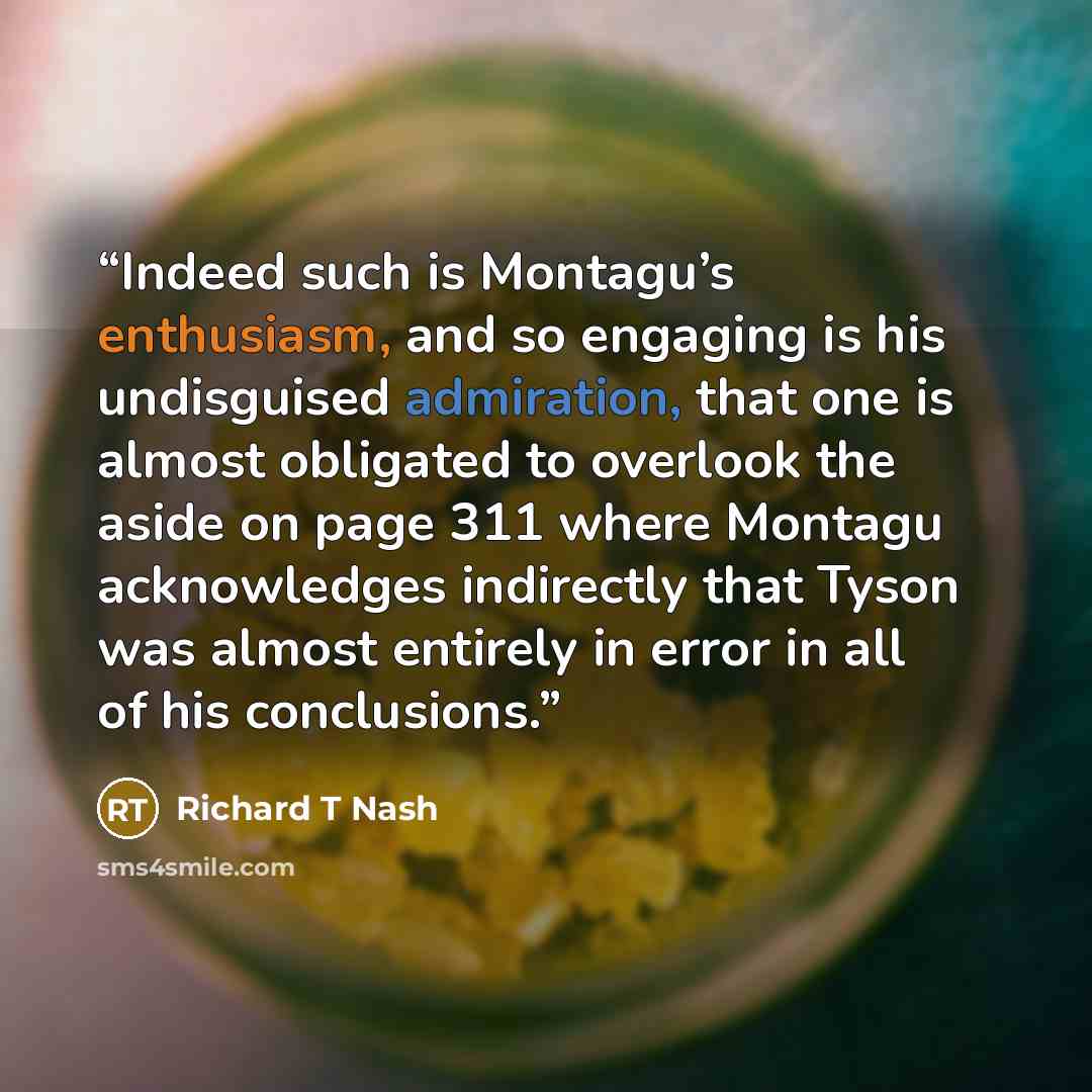 “Indeed such is Montagu’s enthusiasm, and so engaging is his undisguised admiration, that one is almost obligated to overlook the aside on page 311 where Montagu acknowledges indirectly that Tyson was almost entirely in error in all of his conclusions.” quote by Richard T Nash