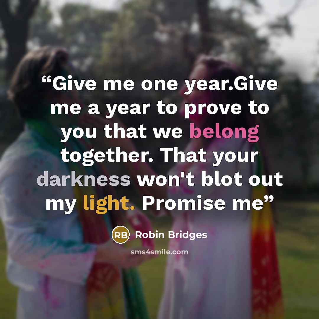 “Give me one year.Give me a year to prove to you that we belong together. That your darkness won't blot out my light. Promise me” quote by Robin Bridges