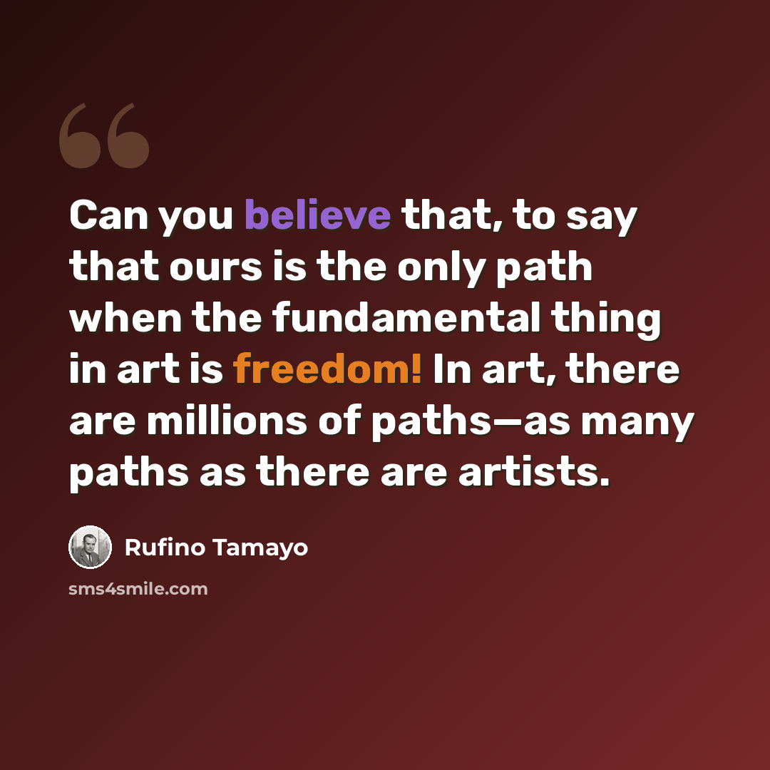 “Can you believe that, to say that ours is the only path when the fundamental thing in art is freedom! In art, there are millions of paths—as many paths as there are artists.” quote by Rufino Tamayo
