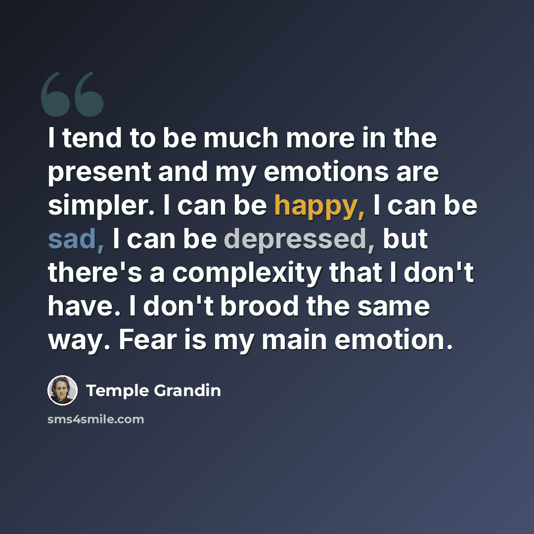“I tend to be much more in the present and my emotions are simpler. I can be happy, I can be sad, I can be depressed, but there's a complexity that I don't have. I don't brood the same way. Fear is my main emotion.” quote by Temple Grandin