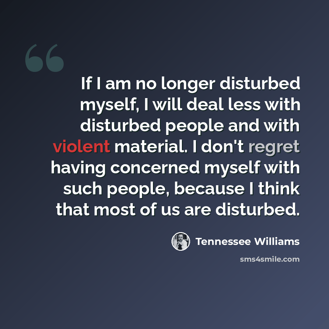 “If I am no longer disturbed myself, I will deal less with disturbed people and with violent material. I don't regret having concerned myself with such people, because I think that most of us are disturbed.” quote by Tennessee Williams