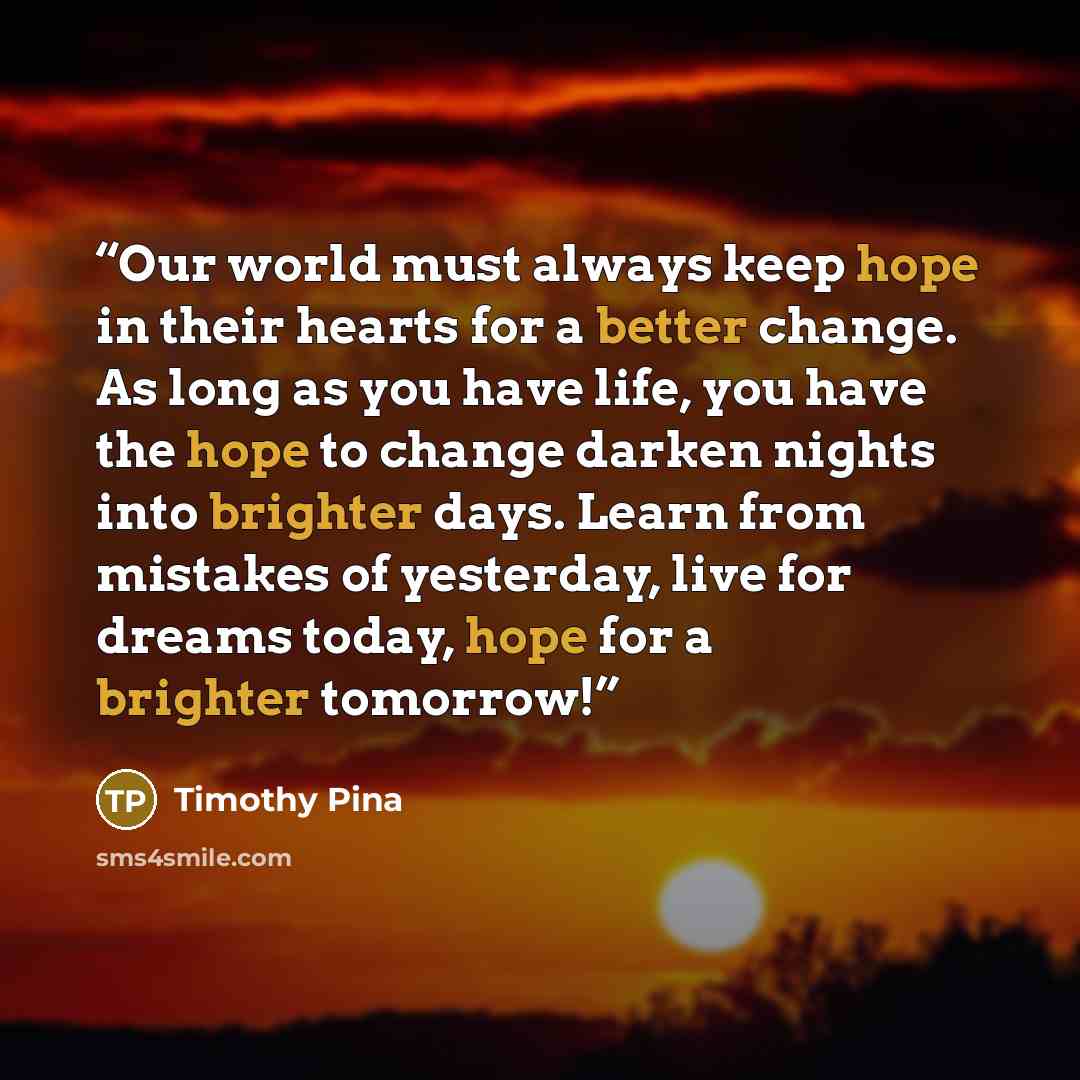 “Our world must always keep hope in their hearts for a better change. As long as you have life, you have the hope to change darken nights into brighter days. Learn from mistakes of yesterday, live for dreams today, hope for a brighter tomorrow!” quote by Timothy Pina