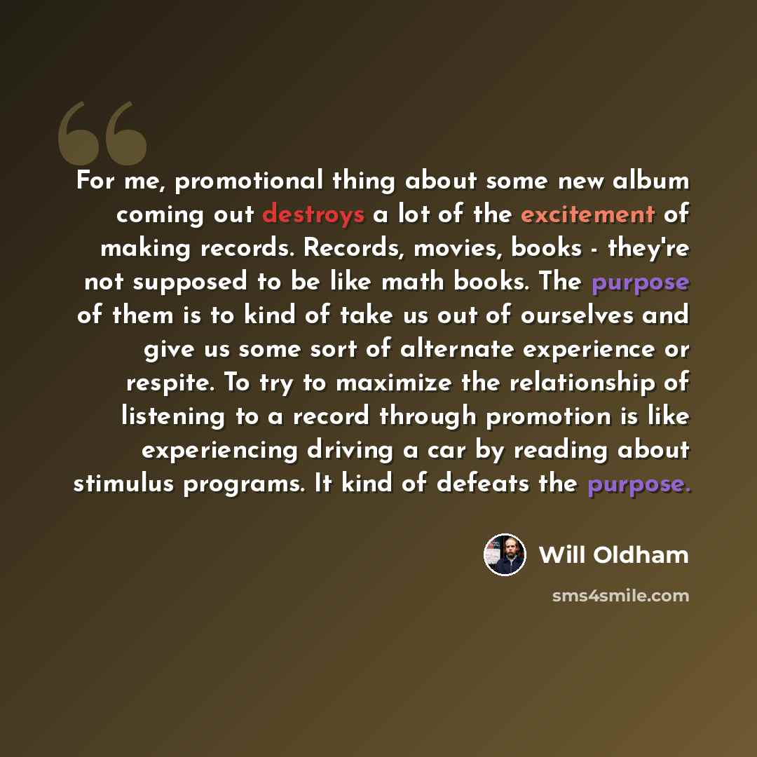 “For me, promotional thing about some new album coming out destroys a lot of the excitement of making records. Records, movies, books - they're not supposed to be like math books. The purpose of them is to kind of take us out of ourselves and give us some sort of alternate experience or respite. To…” quote by Will Oldham