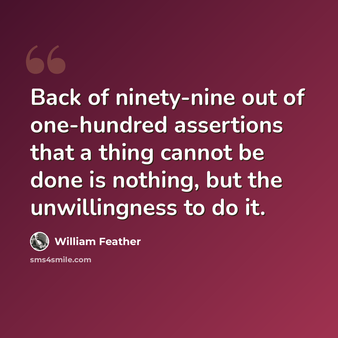 “Back of ninety-nine out of one-hundred assertions that a thing cannot be done is nothing, but the unwillingness to do it.” quote by William Feather