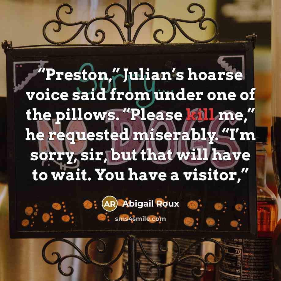 “Preston,” Julian’s hoarse voice said from under one of the pillows. “Please kill me,” he requested miserably. “I’m sorry, sir, but that will have to wait. You have a visitor,” quote by Abigail Roux