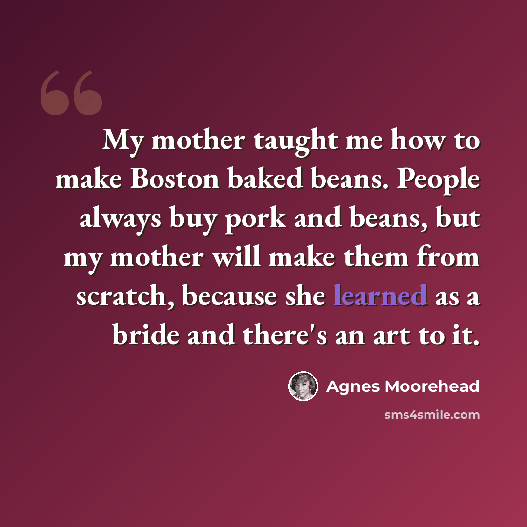 “My mother taught me how to make Boston baked beans. People always buy pork and beans, but my mother will make them from scratch, because she learned as a bride and there's an art to it.” quote by Agnes Moorehead