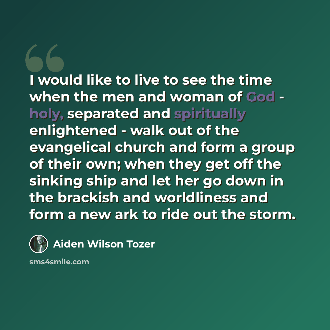 “I would like to live to see the time when the men and woman of God - holy, separated and spiritually enlightened - walk out of the evangelical church and form a group of their own; when they get off the sinking ship and let her go down in the brackish and worldliness and form a new ark to ride out…” quote by Aiden Wilson Tozer