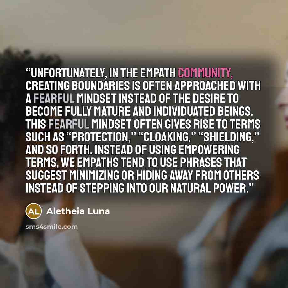 “Unfortunately, in the empath community, creating boundaries is often approached with a fearful mindset instead of the desire to become fully mature and individuated beings. This fearful mindset often gives rise to terms such as “protection,” “cloaking,” “shielding,” and so forth. Instead of using…” quote by Aletheia Luna