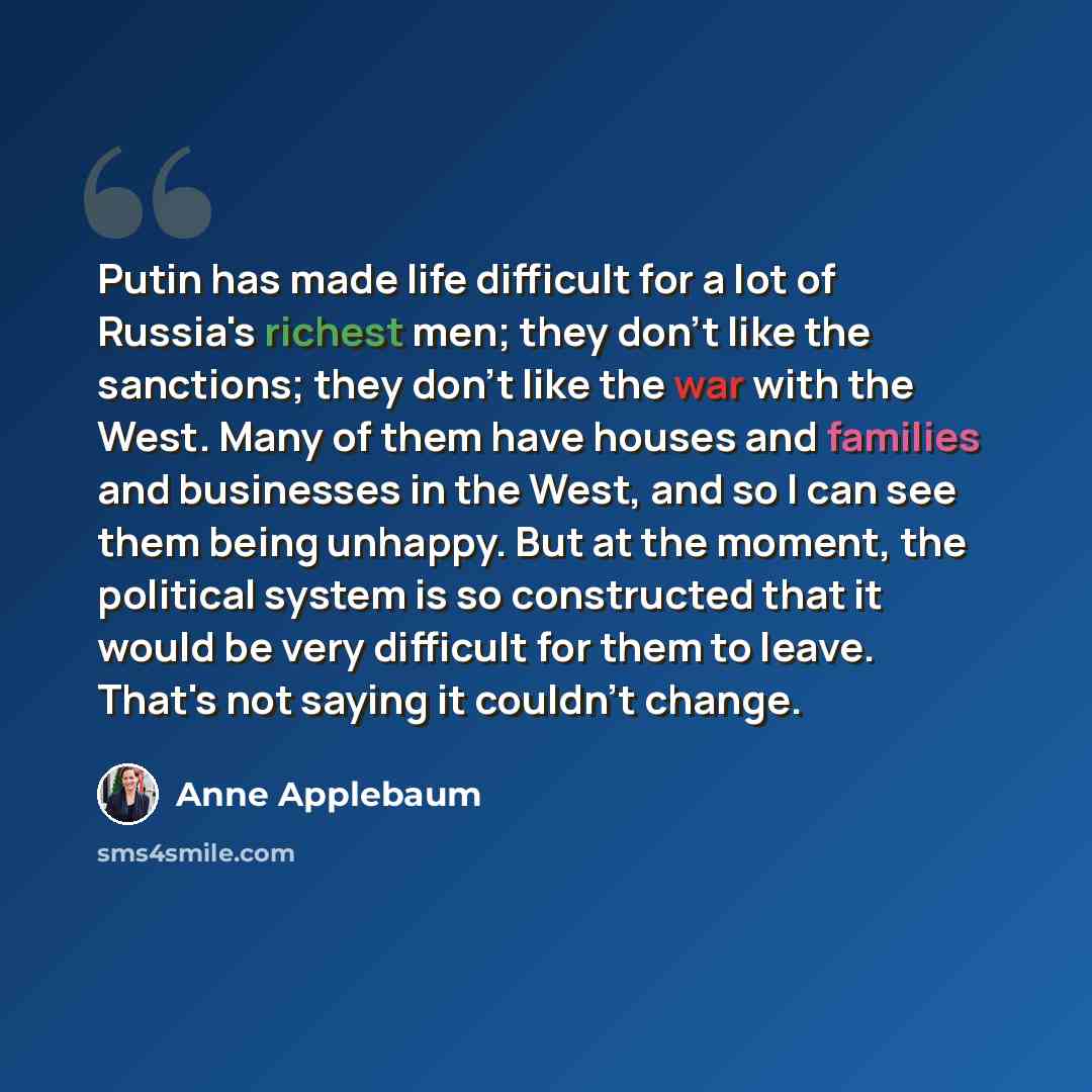 “Putin has made life difficult for a lot of Russia's richest men; they don't like the sanctions; they don't like the war with the West. Many of them have houses and families and businesses in the West, and so I can see them being unhappy. But at the moment, the political system is so constructed…” quote by Anne Applebaum