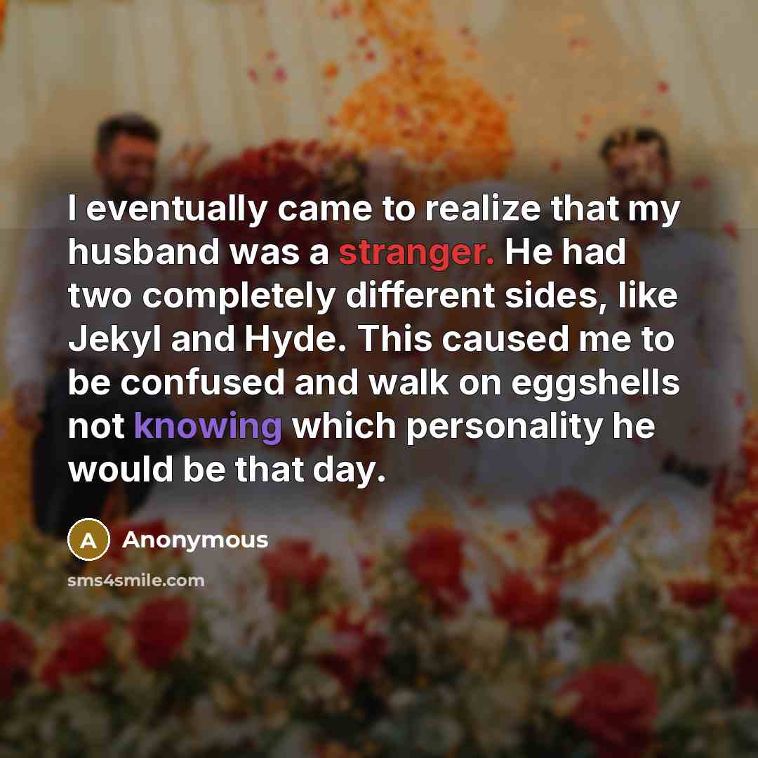 “I eventually came to realize that my husband was a stranger. He had two completely different sides, like Jekyl and Hyde. This caused me to be confused and walk on eggshells not knowing which personality he would be that day.” quote by Anonymous