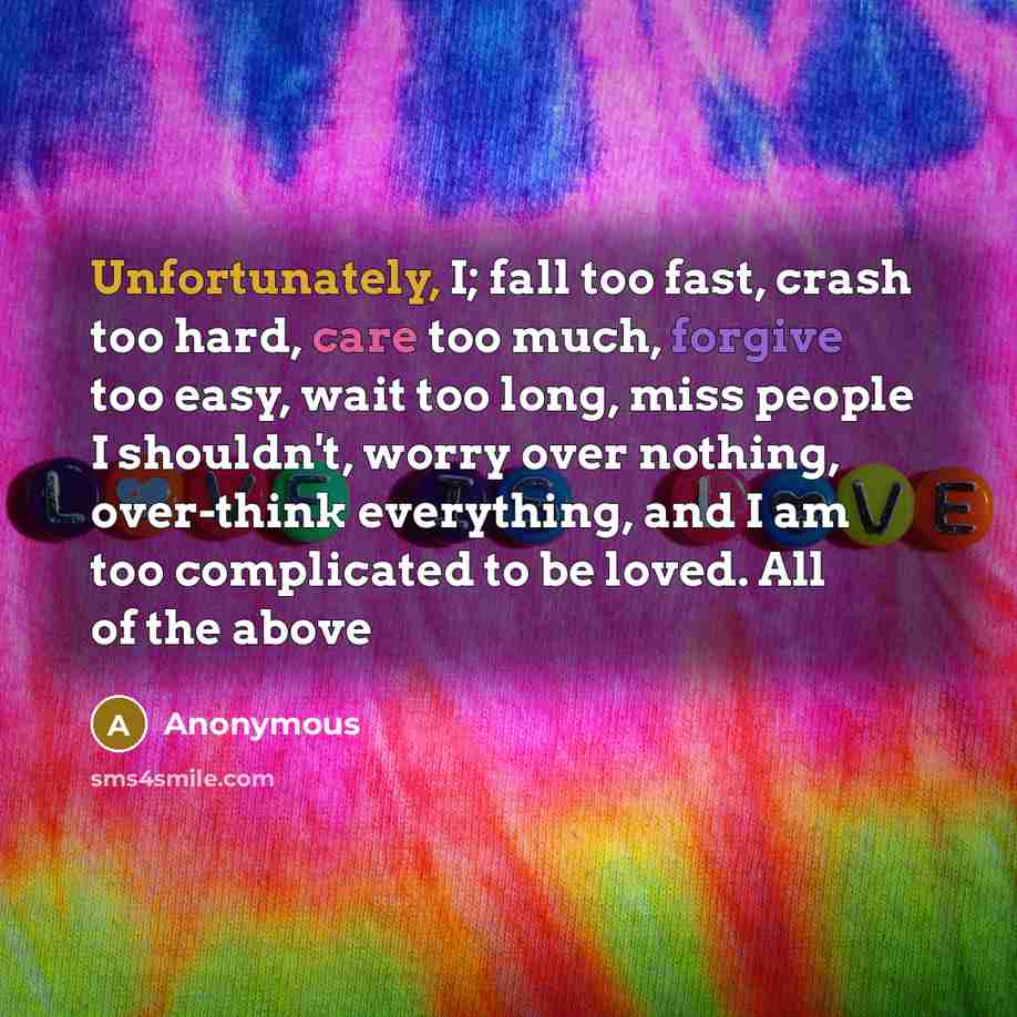 “Unfortunately, I; fall too fast, crash too hard, care too much, forgive too easy, wait too long, miss people I shouldn't, worry over nothing, over-think everything, and I am too complicated to be loved. All of the above” quote by Anonymous