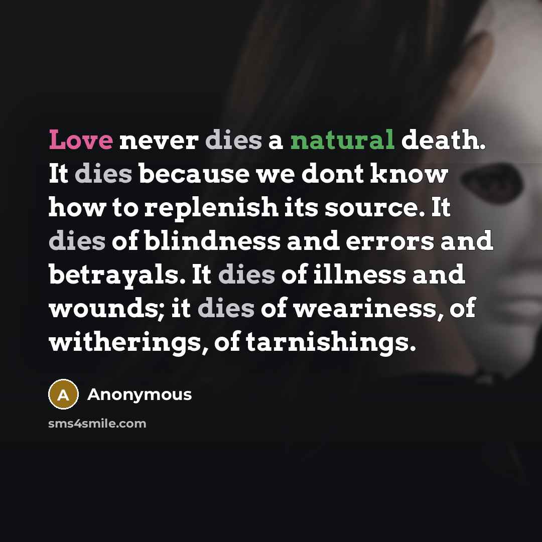 “Love never dies a natural death. It dies because we dont know how to replenish its source. It dies of blindness and errors and betrayals. It dies of illness and wounds; it dies of weariness, of witherings, of tarnishings.” quote by Anonymous