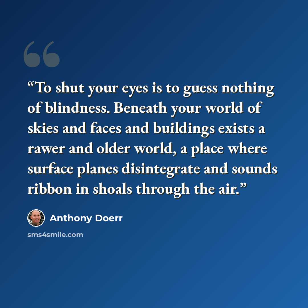 “To shut your eyes is to guess nothing of blindness. Beneath your world of skies and faces and buildings exists a rawer and older world, a place where surface planes disintegrate and sounds ribbon in shoals through the air.” quote by Anthony Doerr