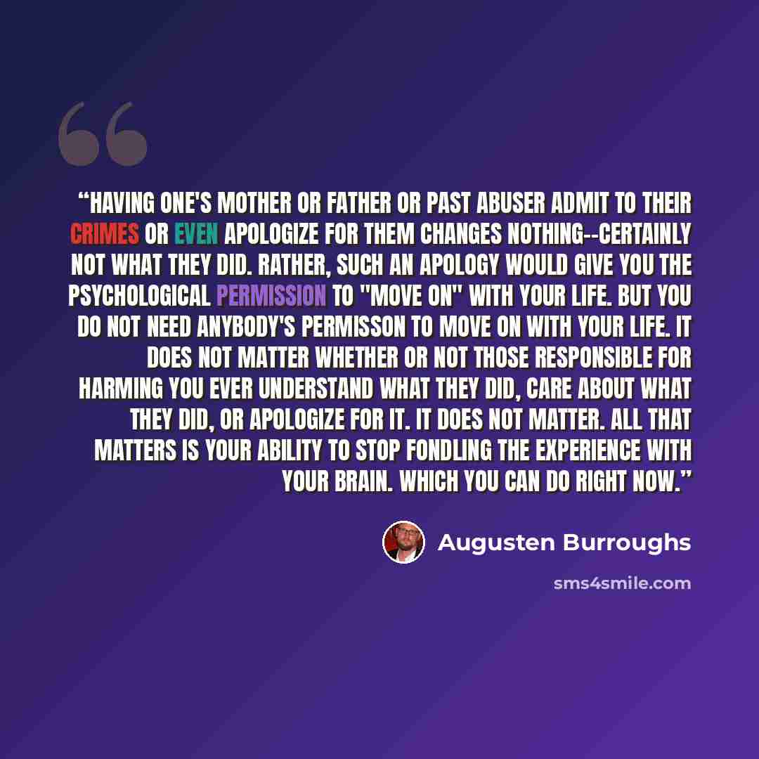“Having one's mother or father or past abuser admit to their crimes or even apologize for them changes nothing--certainly not what they did. Rather, such an apology would give you the psychological permission to "move on" with your life. But you do not need anybody's permisson to move on with your…” quote by Augusten Burroughs