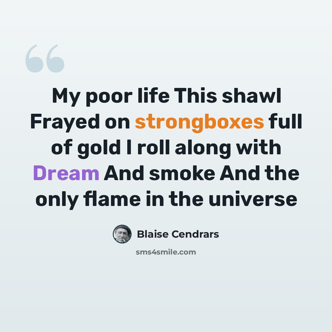 “My poor life This shawl Frayed on strongboxes full of gold I roll along with Dream And smoke And the only flame in the universe” quote by Blaise Cendrars