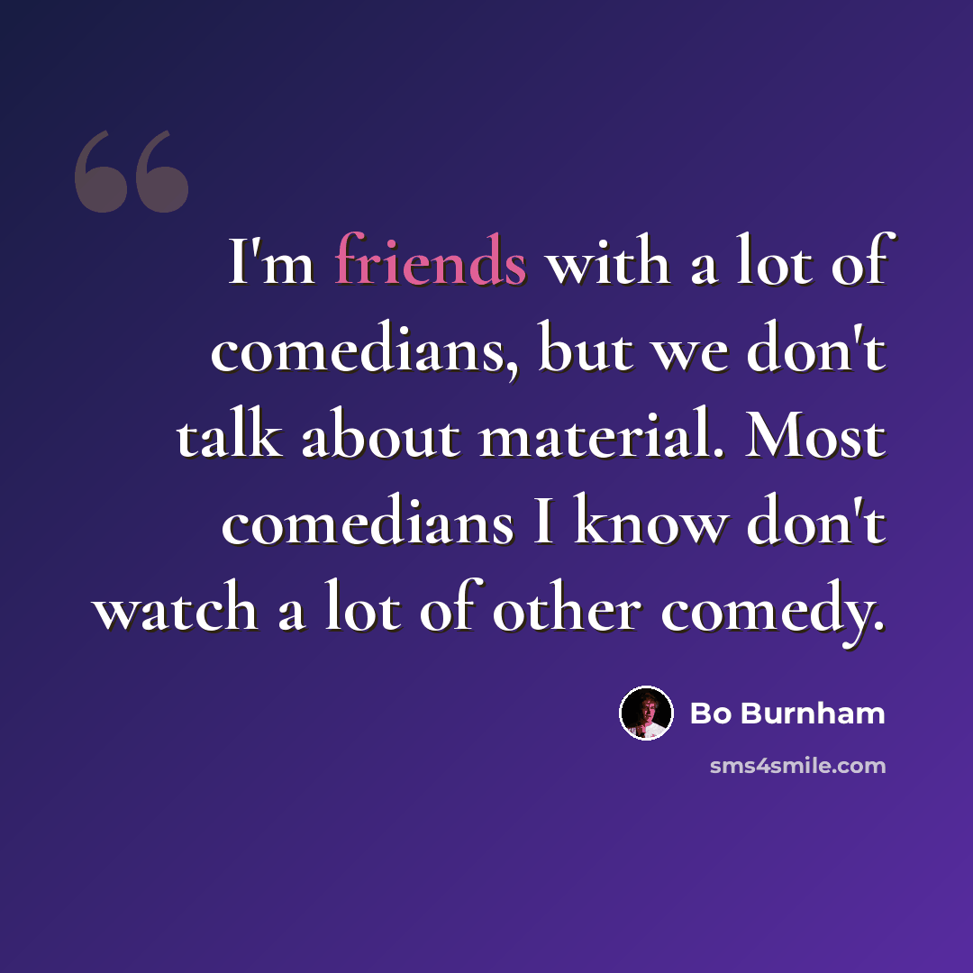 “I'm friends with a lot of comedians, but we don't talk about material. Most comedians I know don't watch a lot of other comedy.” quote by Bo Burnham