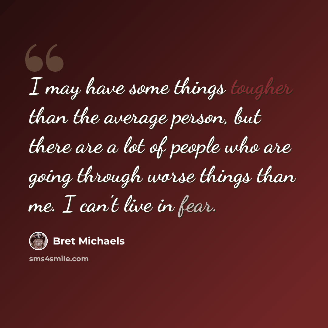 “I may have some things tougher than the average person, but there are a lot of people who are going through worse things than me. I can't live in fear.” quote by Bret Michaels