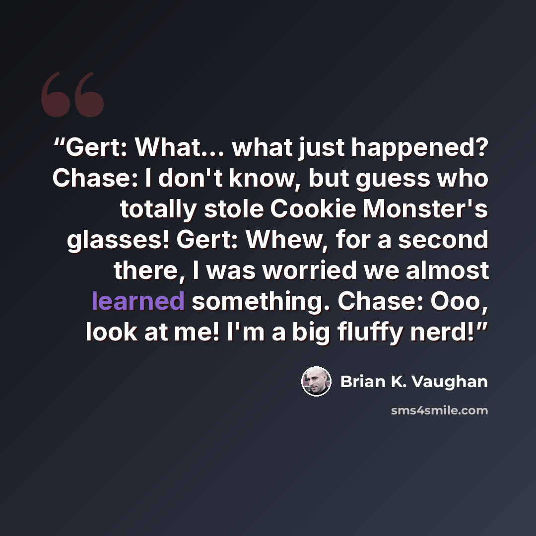 “Gert: What... what just happened? Chase: I don't know, but guess who totally stole Cookie Monster's glasses! Gert: Whew, for a second there, I was worried we almost learned something. Chase: Ooo, look at me! I'm a big fluffy nerd!” quote by Brian K. Vaughan