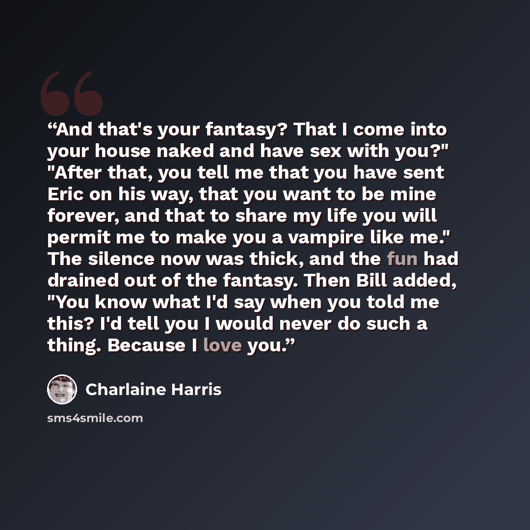 “And that's your fantasy? That I come into your house naked and have sex with you?" "After that, you tell me that you have sent Eric on his way, that you want to be mine forever, and that to share my life you will permit me to make you a vampire like me." The silence now was thick, and the fun had…” quote by Charlaine Harris