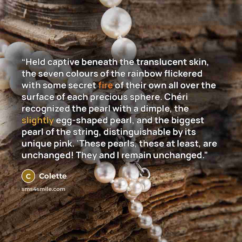 “Held captive beneath the translucent skin, the seven colours of the rainbow flickered with some secret fire of their own all over the surface of each precious sphere. Chéri recognized the pearl with a dimple, the slightly egg-shaped pearl, and the biggest pearl of the string, distinguishable by…” quote by Colette