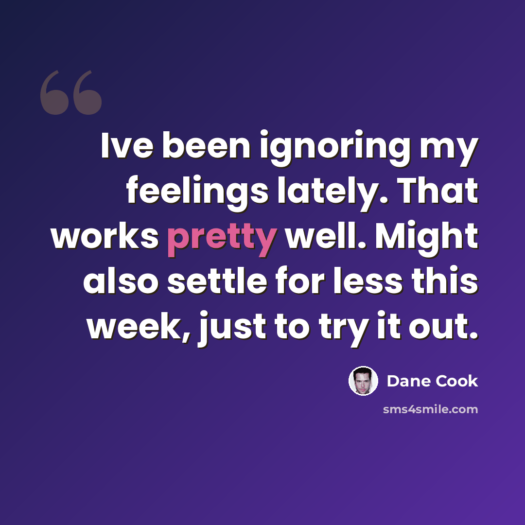 “Ive been ignoring my feelings lately. That works pretty well. Might also settle for less this week, just to try it out.” quote by Dane Cook