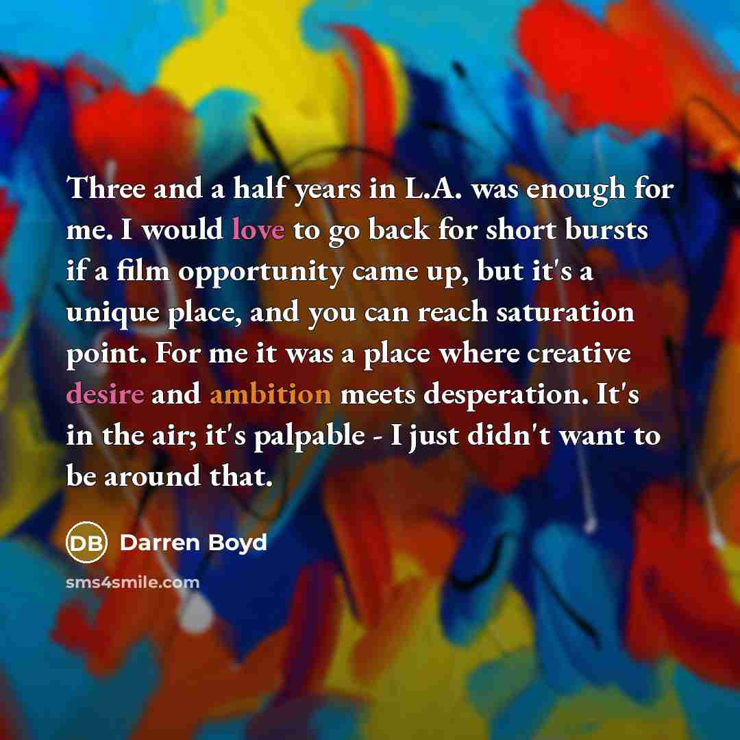 “Three and a half years in L.A. was enough for me. I would love to go back for short bursts if a film opportunity came up, but it's a unique place, and you can reach saturation point. For me it was a place where creative desire and ambition meets desperation. It's in the air; it's palpable - I just…” quote by Darren Boyd