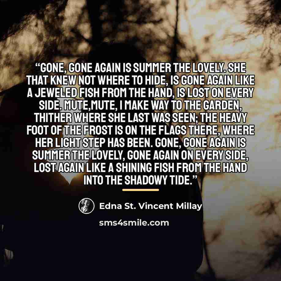 “Gone, gone again is Summer the lovely. She that knew not where to hide, Is gone again like a jeweled fish from the hand, Is lost on every side. Mute,mute, I make way to the garden, Thither where she last was seen; The heavy foot of the frost is on the flags there, Where her light step has been…” quote by Edna St. Vincent Millay