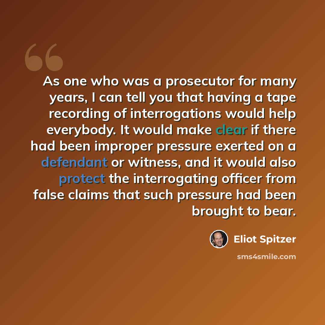 “As one who was a prosecutor for many years, I can tell you that having a tape recording of interrogations would help everybody. It would make clear if there had been improper pressure exerted on a defendant or witness, and it would also protect the interrogating officer from false claims that such…” quote by Eliot Spitzer