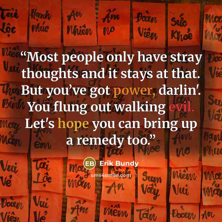 “Most people only have stray thoughts and it stays at that. But you’ve got power, darlin'. You flung out walking evil. Let's hope you can bring up a remedy too.” quote by Erik Bundy