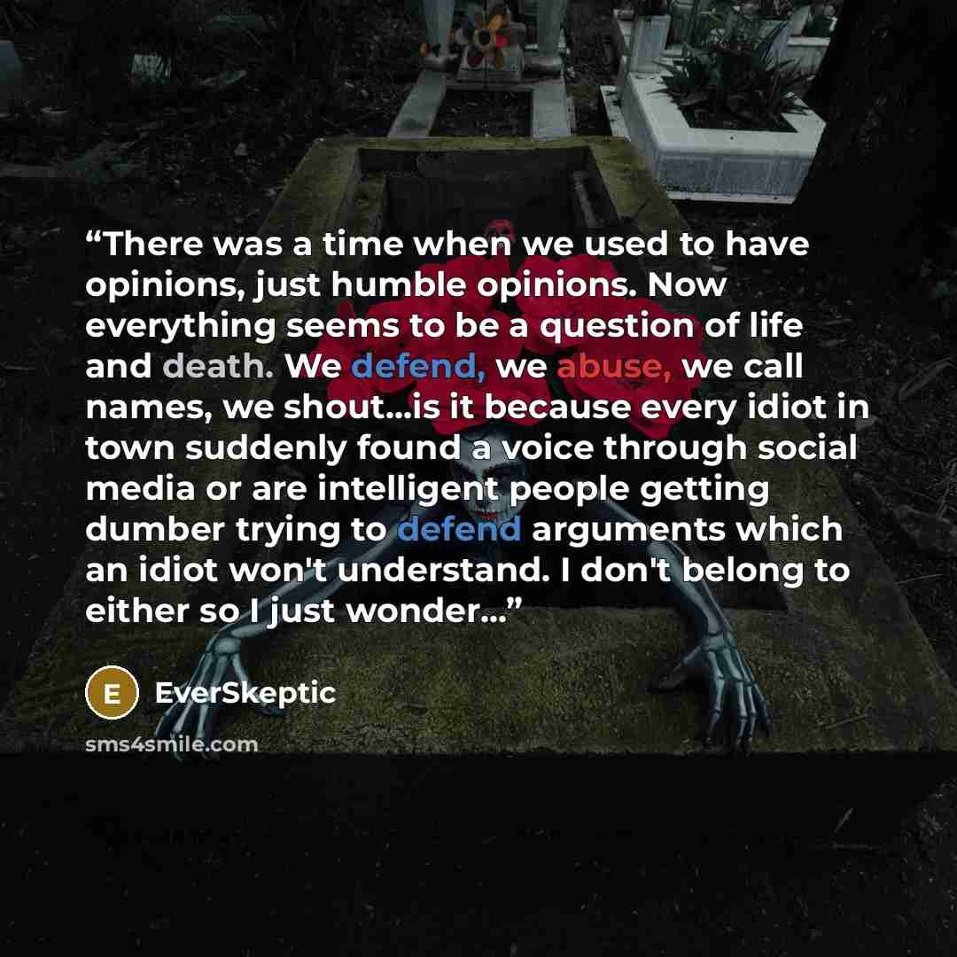 “There was a time when we used to have opinions, just humble opinions. Now everything seems to be a question of life and death. We defend, we abuse, we call names, we shout…is it because every idiot in town suddenly found a voice through social media or are intelligent people getting dumber trying…” quote by EverSkeptic