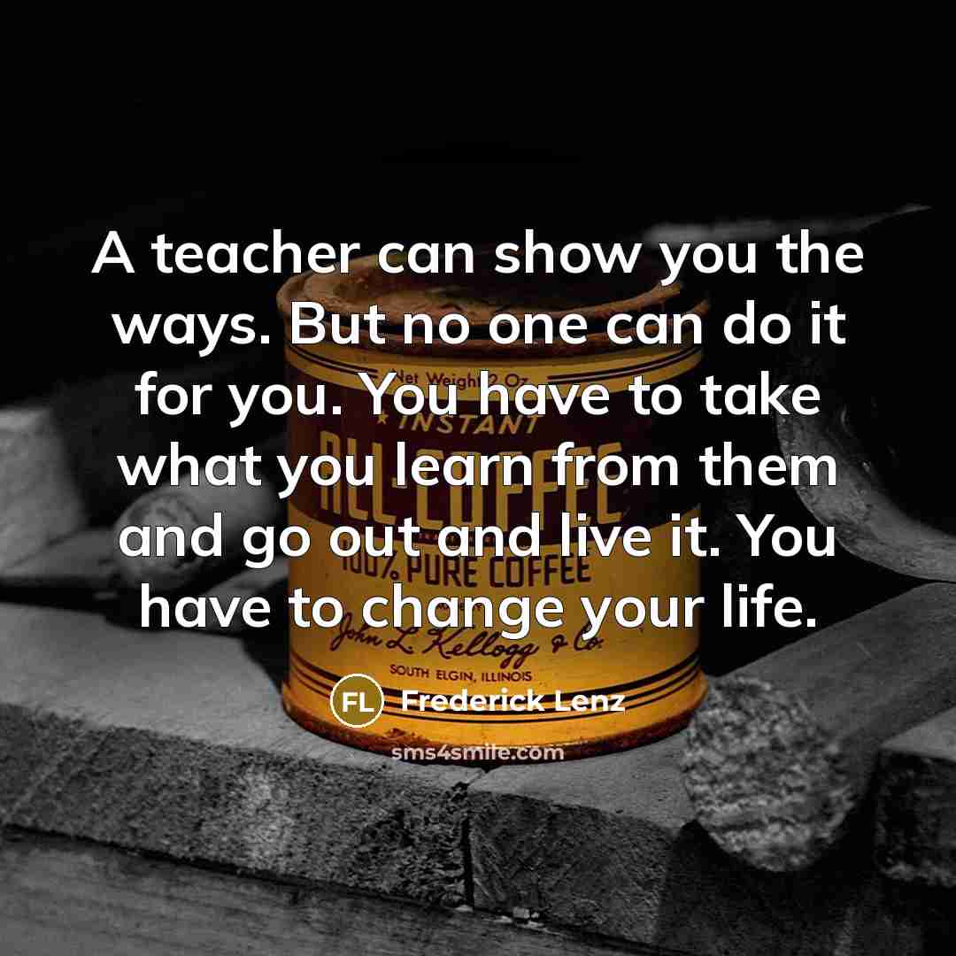 “A teacher can show you the ways. But no one can do it for you. You have to take what you learn from them and go out and live it. You have to change your life.” quote by Frederick Lenz