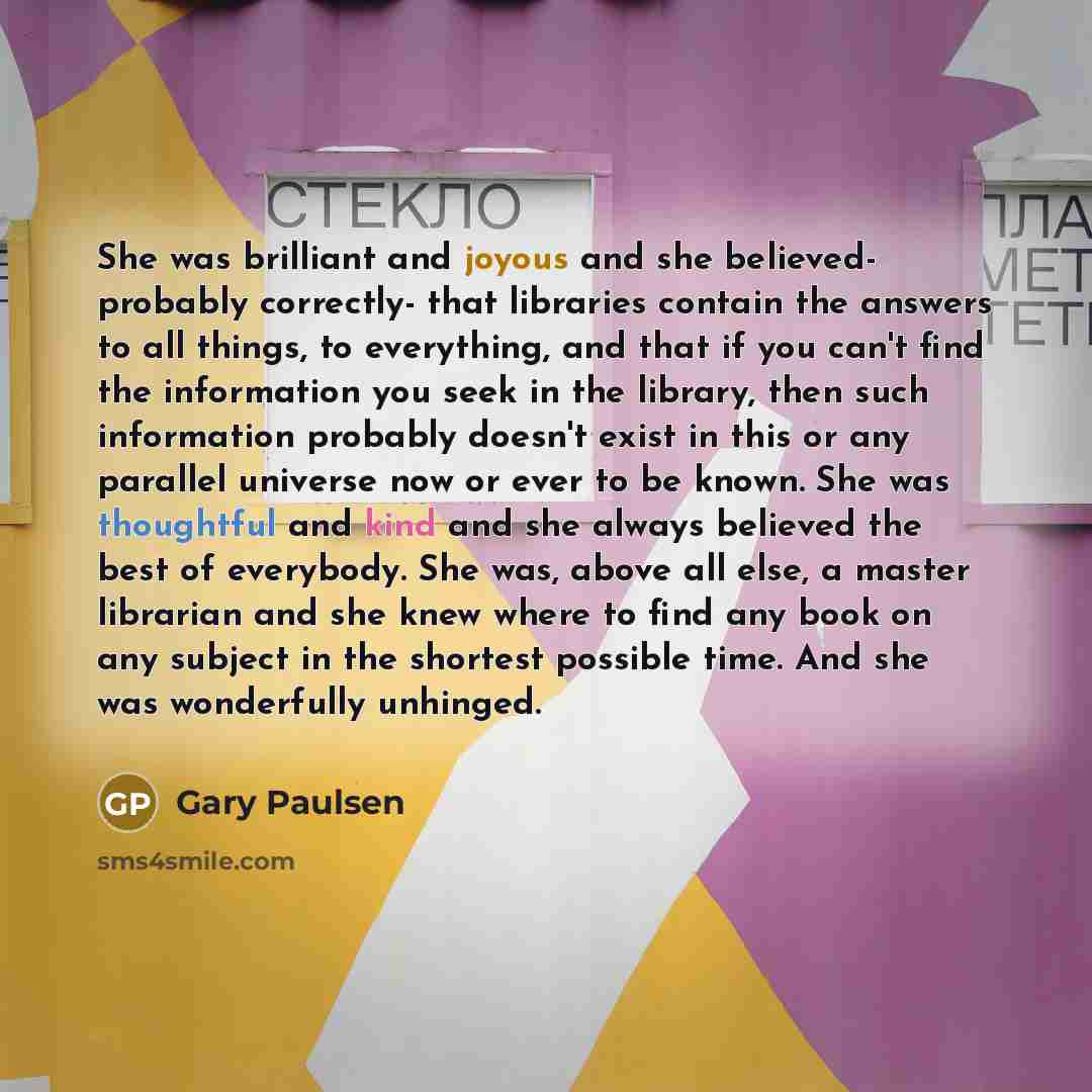 “She was brilliant and joyous and she believed- probably correctly- that libraries contain the answers to all things, to everything, and that if you can't find the information you seek in the library, then such information probably doesn't exist in this or any parallel universe now or ever to be…” quote by Gary Paulsen