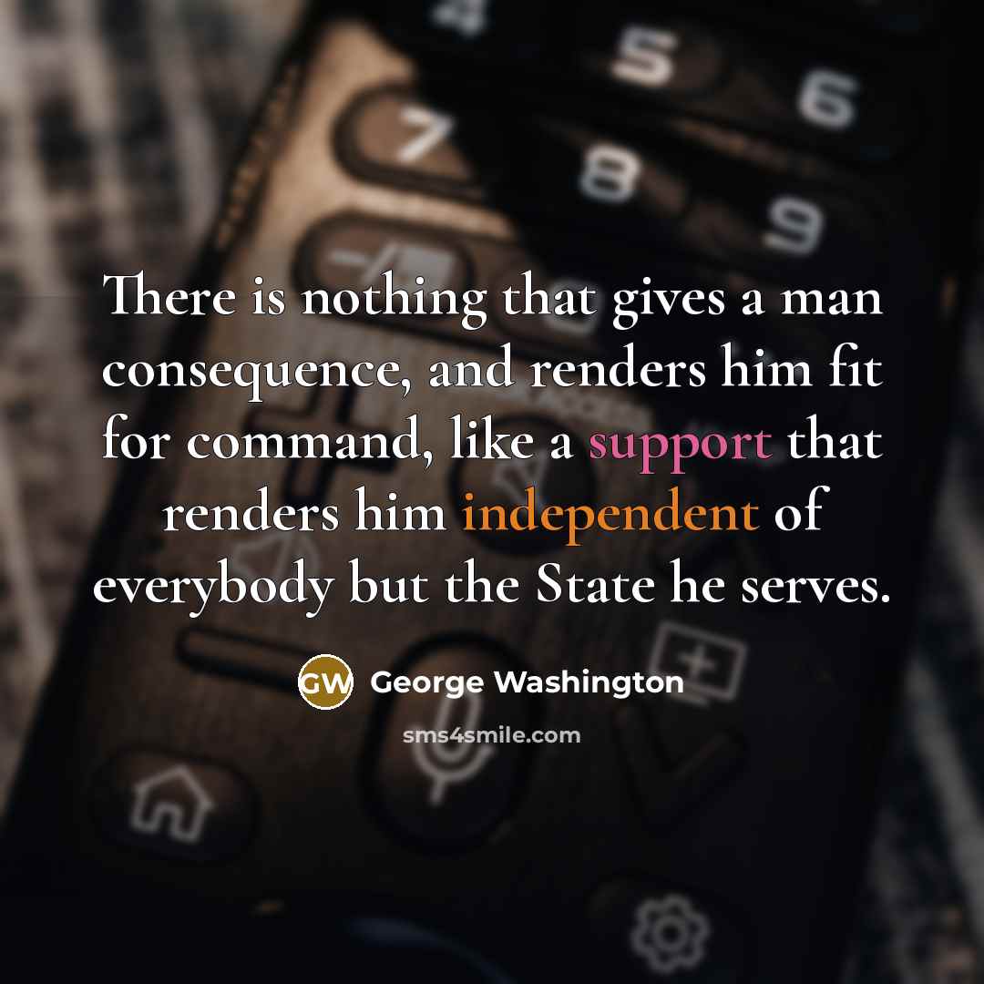 “There is nothing that gives a man consequence, and renders him fit for command, like a support that renders him independent of everybody but the State he serves.” quote by George Washington