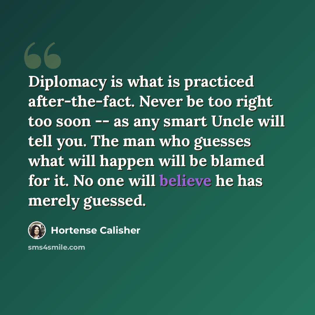 “Diplomacy is what is practiced after-the-fact. Never be too right too soon -- as any smart Uncle will tell you. The man who guesses what will happen will be blamed for it. No one will believe he has merely guessed.” quote by Hortense Calisher
