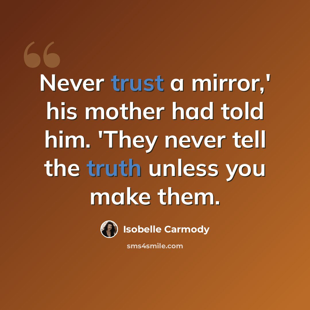 “Never trust a mirror,' his mother had told him. 'They never tell the truth unless you make them.” quote by Isobelle Carmody