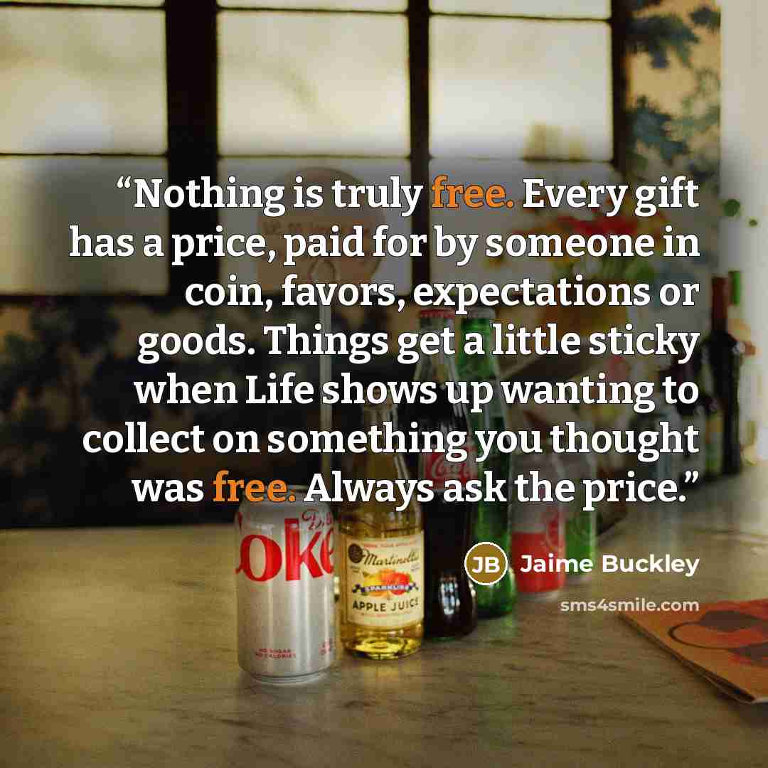 “Nothing is truly free. Every gift has a price, paid for by someone in coin, favors, expectations or goods. Things get a little sticky when Life shows up wanting to collect on something you thought was free. Always ask the price.” quote by Jaime Buckley
