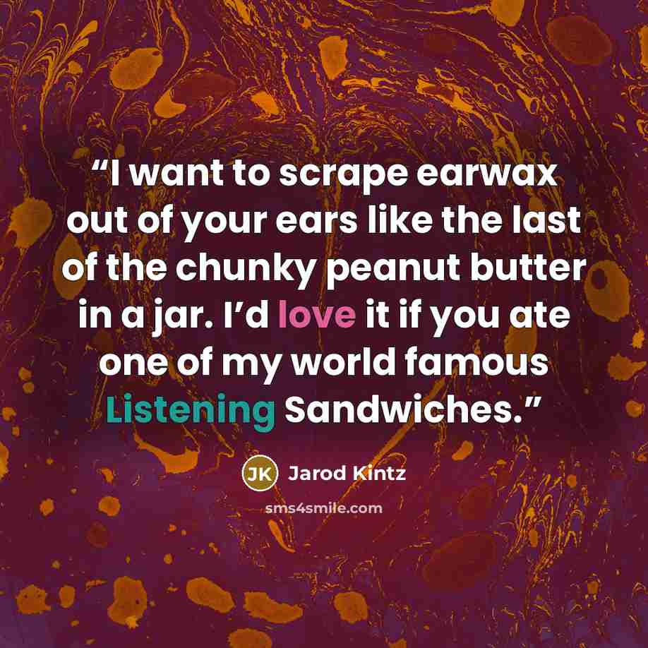 “I want to scrape earwax out of your ears like the last of the chunky peanut butter in a jar. I’d love it if you ate one of my world famous Listening Sandwiches.” quote by Jarod Kintz