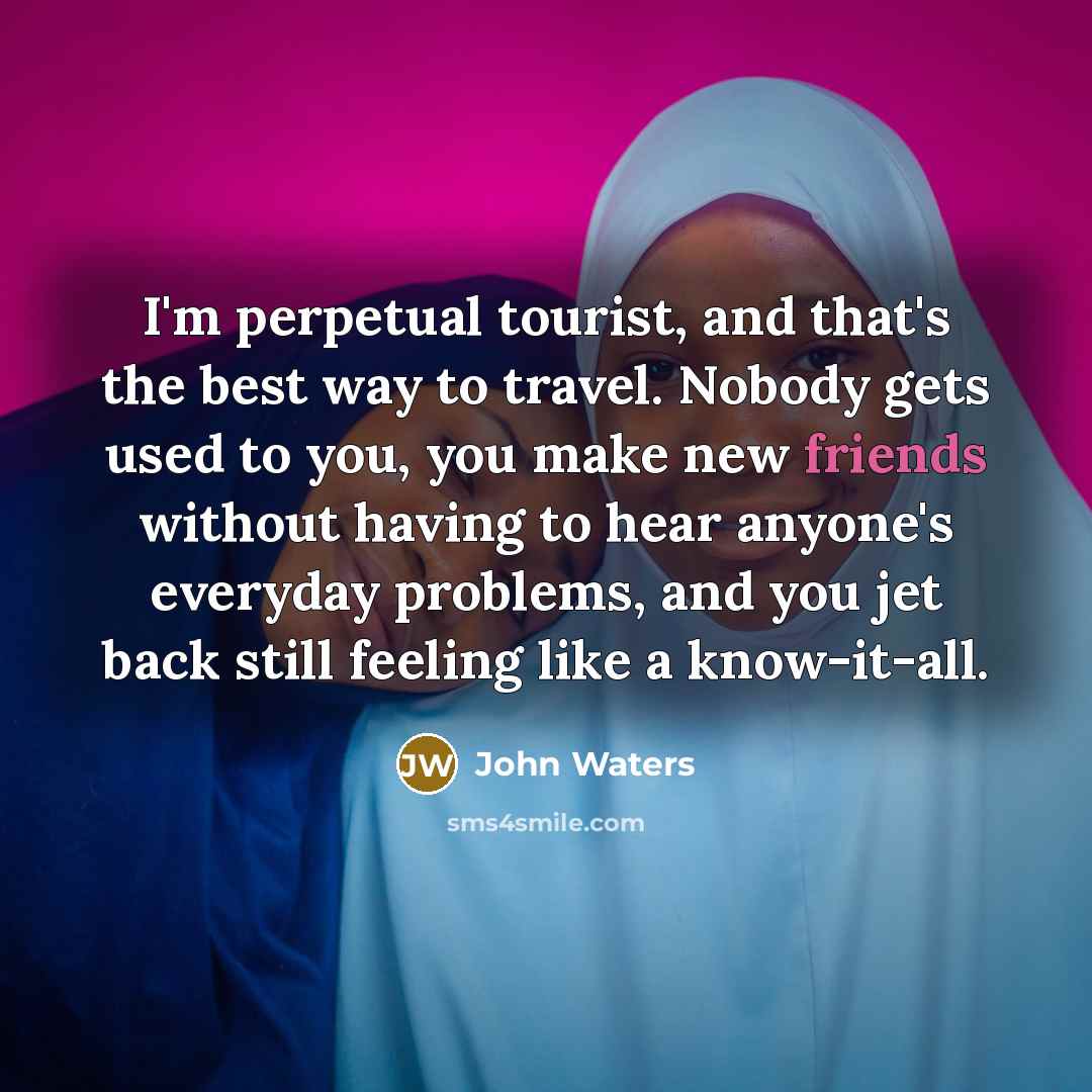 “I'm perpetual tourist, and that's the best way to travel. Nobody gets used to you, you make new friends without having to hear anyone's everyday problems, and you jet back still feeling like a know-it-all.” quote by John Waters