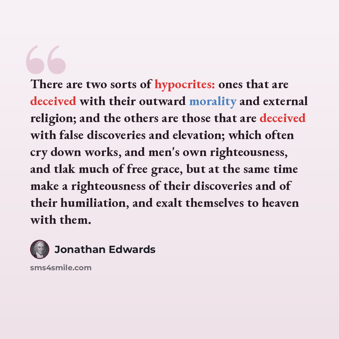 “There are two sorts of hypocrites: ones that are deceived with their outward morality and external religion; and the others are those that are deceived with false discoveries and elevation; which often cry down works, and men's own righteousness, and tlak much of free grace, but at the same time…” quote by Jonathan Edwards