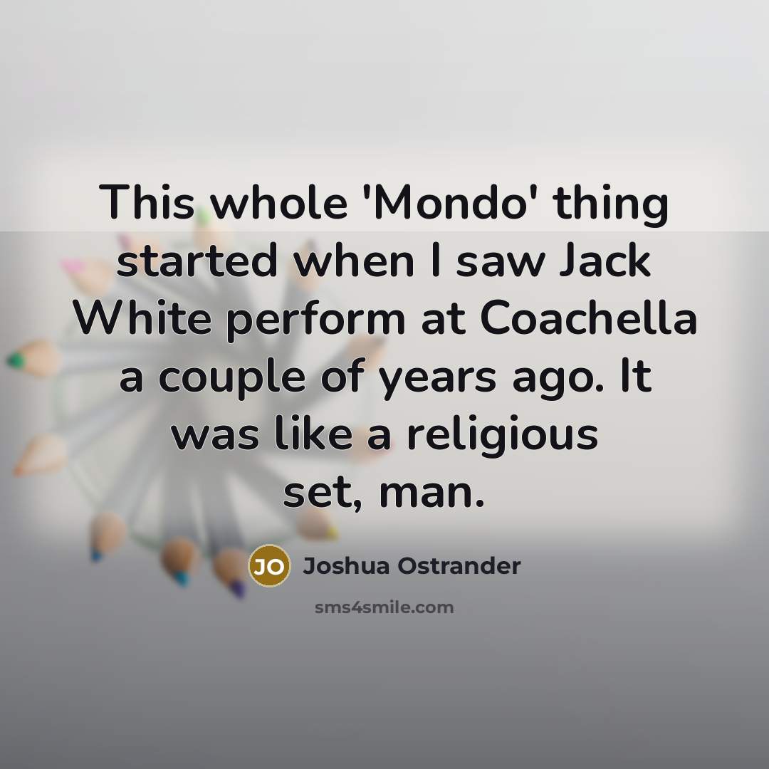 “This whole 'Mondo' thing started when I saw Jack White perform at Coachella a couple of years ago. It was like a religious set, man.” quote by Joshua Ostrander