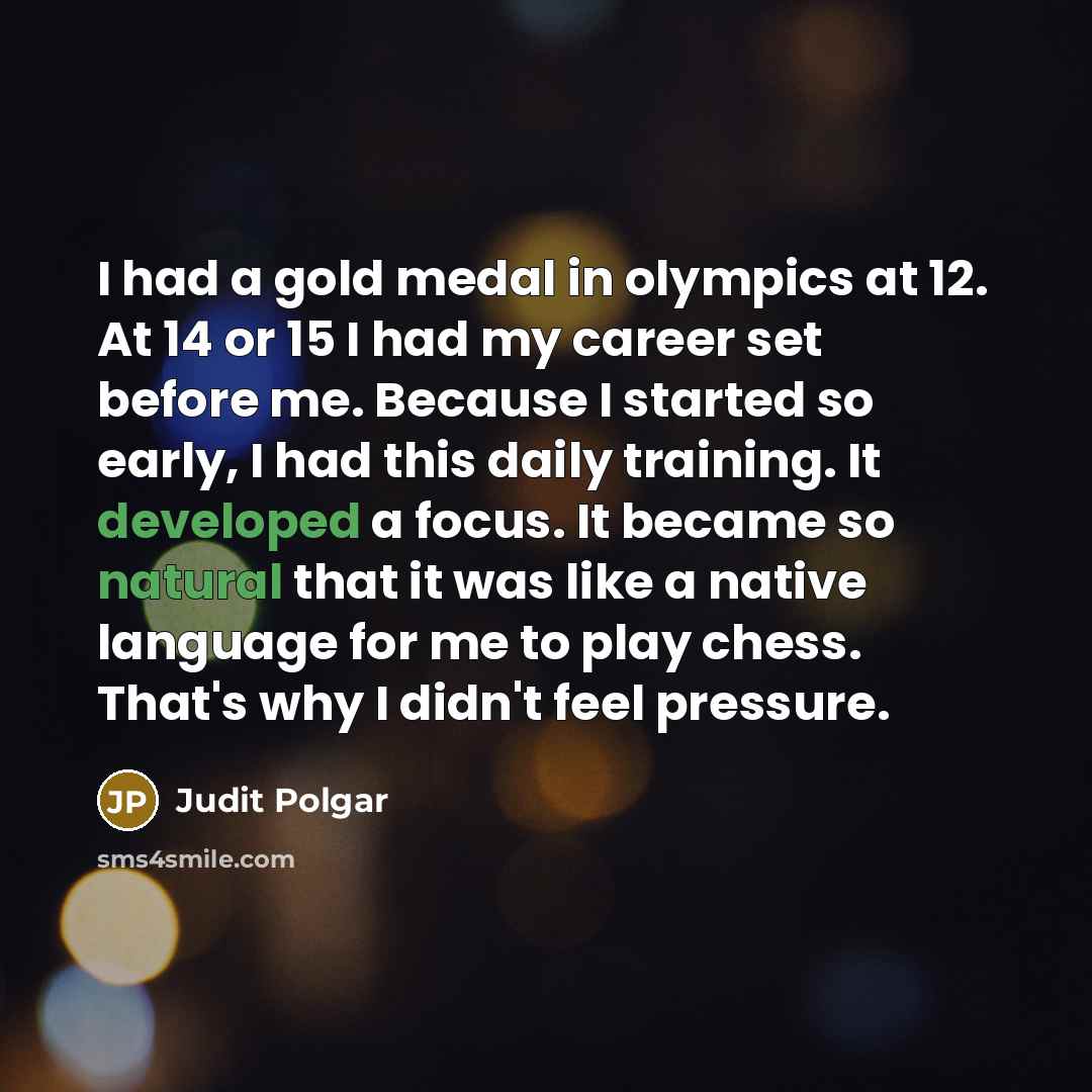 “I had a gold medal in olympics at 12. At 14 or 15 I had my career set before me. Because I started so early, I had this daily training. It developed a focus. It became so natural that it was like a native language for me to play chess. That's why I didn't feel pressure.” quote by Judit Polgar